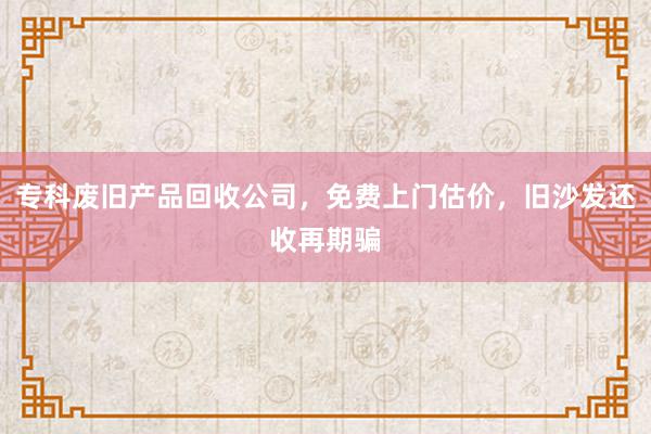 专科废旧产品回收公司，免费上门估价，旧沙发还收再期骗