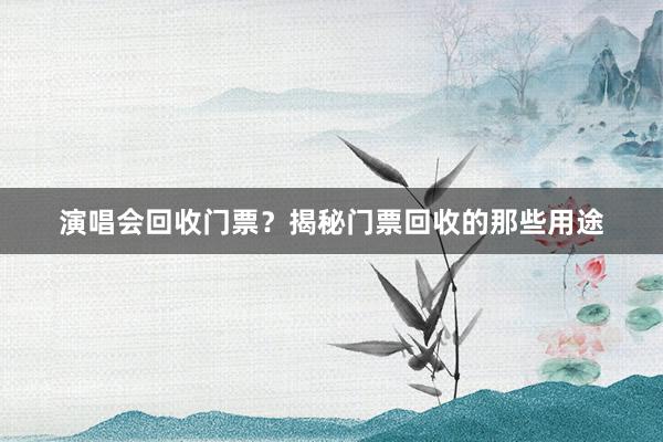 演唱会回收门票？揭秘门票回收的那些用途